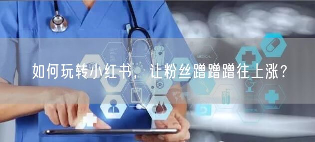 如何玩转小红书,让粉丝蹭蹭蹭往上涨?